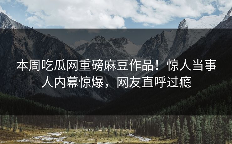 本周吃瓜网重磅麻豆作品！惊人当事人内幕惊爆，网友直呼过瘾