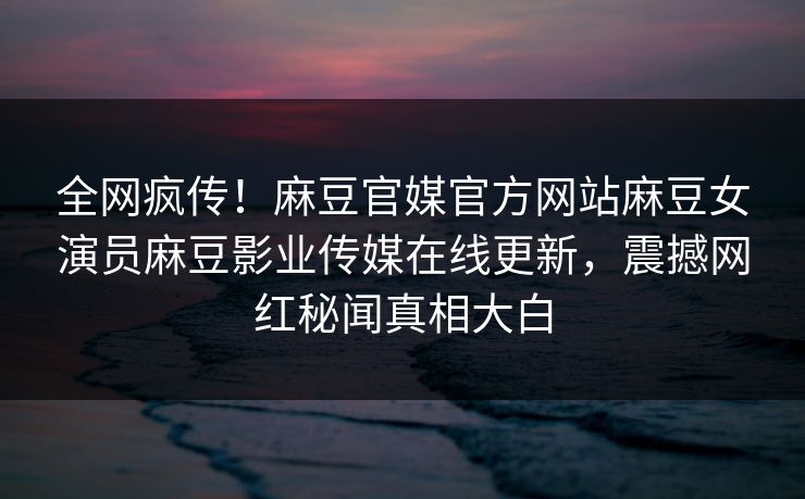 全网疯传！麻豆官媒官方网站麻豆女演员麻豆影业传媒在线更新，震撼网红秘闻真相大白