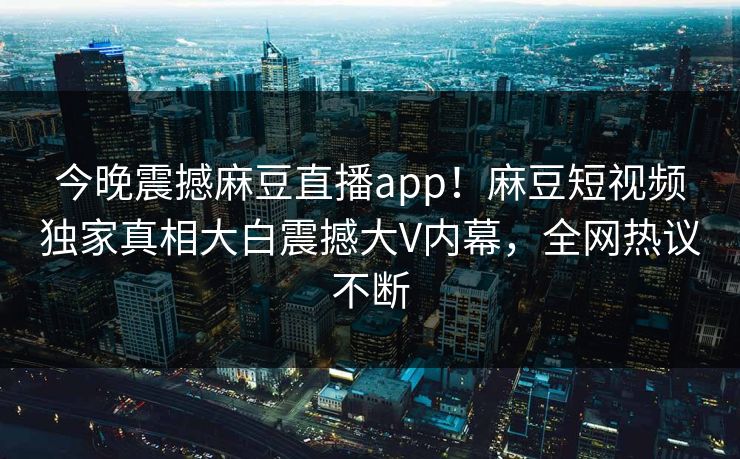 今晚震撼麻豆直播app！麻豆短视频独家真相大白震撼大V内幕，全网热议不断