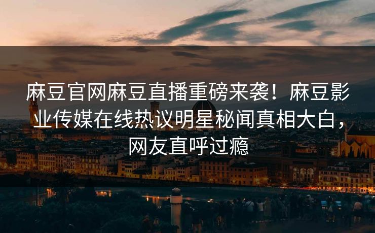 麻豆官网麻豆直播重磅来袭！麻豆影业传媒在线热议明星秘闻真相大白，网友直呼过瘾