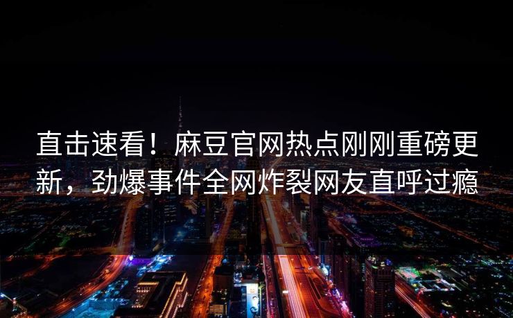 直击速看！麻豆官网热点刚刚重磅更新，劲爆事件全网炸裂网友直呼过瘾