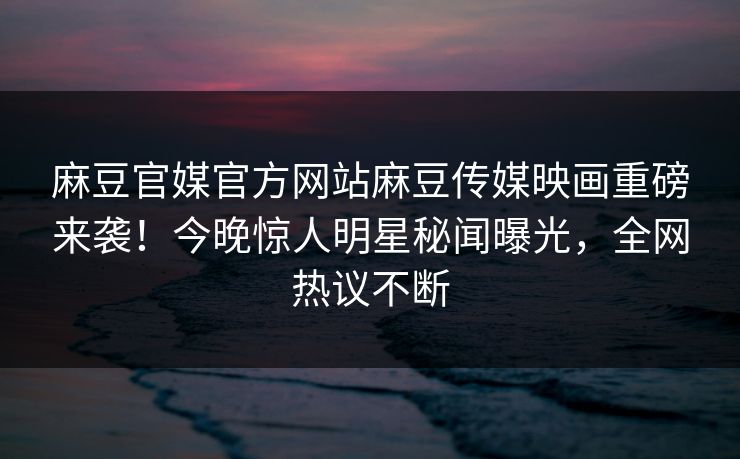 麻豆官媒官方网站麻豆传媒映画重磅来袭！今晚惊人明星秘闻曝光，全网热议不断