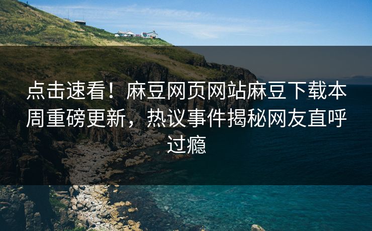点击速看！麻豆网页网站麻豆下载本周重磅更新，热议事件揭秘网友直呼过瘾