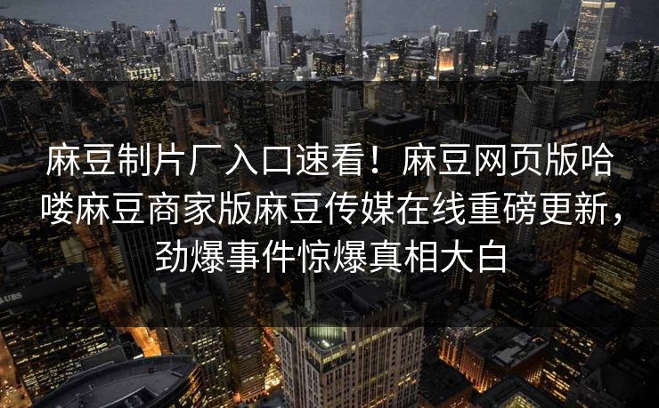 麻豆制片厂入口速看！麻豆网页版哈喽麻豆商家版麻豆传媒在线重磅更新，劲爆事件惊爆真相大白