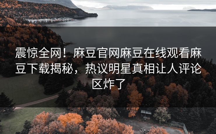 震惊全网！麻豆官网麻豆在线观看麻豆下载揭秘，热议明星真相让人评论区炸了