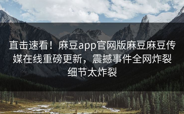 直击速看！麻豆app官网版麻豆麻豆传媒在线重磅更新，震撼事件全网炸裂细节太炸裂