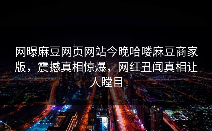 网曝麻豆网页网站今晚哈喽麻豆商家版，震撼真相惊爆，网红丑闻真相让人瞠目