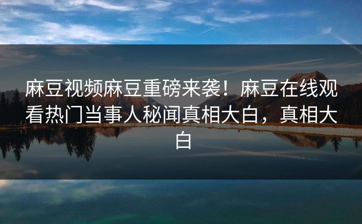 麻豆视频麻豆重磅来袭！麻豆在线观看热门当事人秘闻真相大白，真相大白