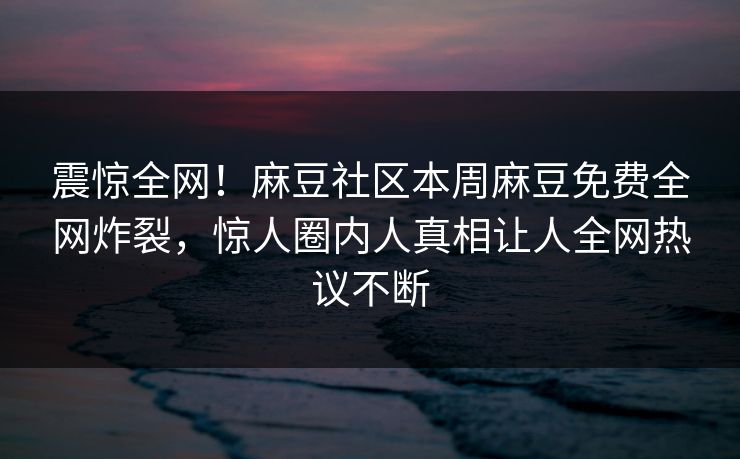 震惊全网！麻豆社区本周麻豆免费全网炸裂，惊人圈内人真相让人全网热议不断