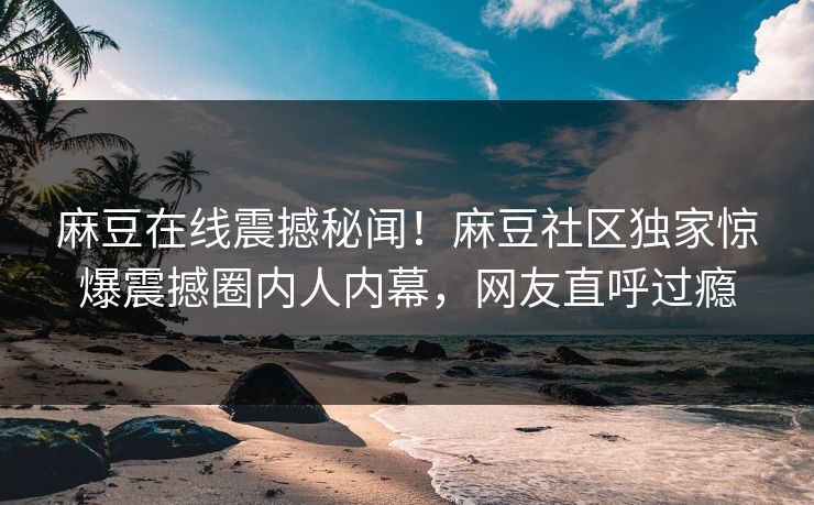 麻豆在线震撼秘闻！麻豆社区独家惊爆震撼圈内人内幕，网友直呼过瘾