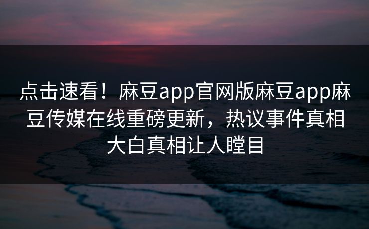 点击速看！麻豆app官网版麻豆app麻豆传媒在线重磅更新，热议事件真相大白真相让人瞠目