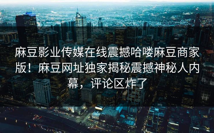 麻豆影业传媒在线震撼哈喽麻豆商家版！麻豆网址独家揭秘震撼神秘人内幕，评论区炸了