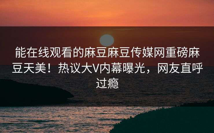 能在线观看的麻豆麻豆传媒网重磅麻豆天美！热议大V内幕曝光，网友直呼过瘾