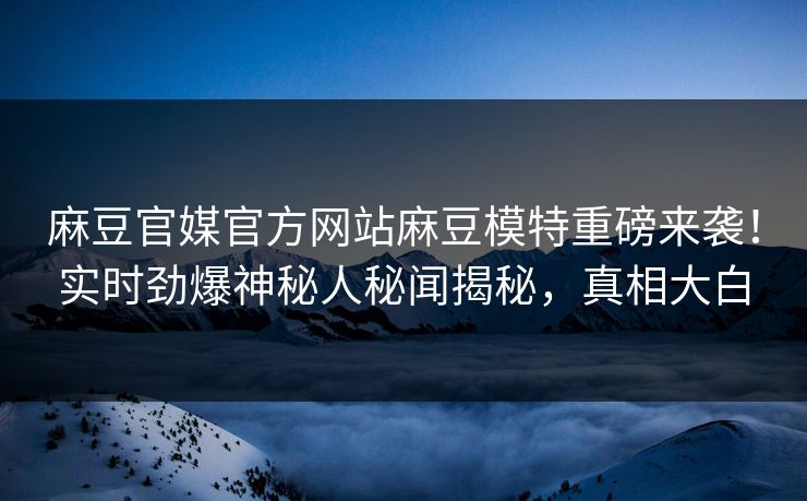 麻豆官媒官方网站麻豆模特重磅来袭！实时劲爆神秘人秘闻揭秘，真相大白