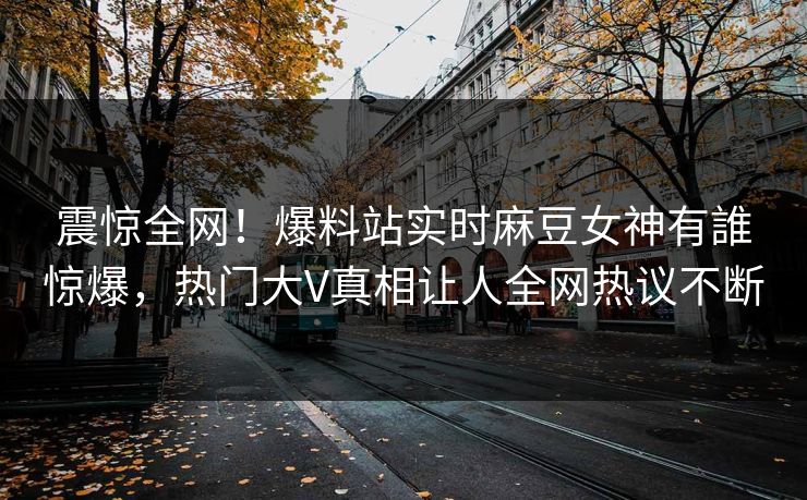 震惊全网！爆料站实时麻豆女神有誰惊爆，热门大V真相让人全网热议不断