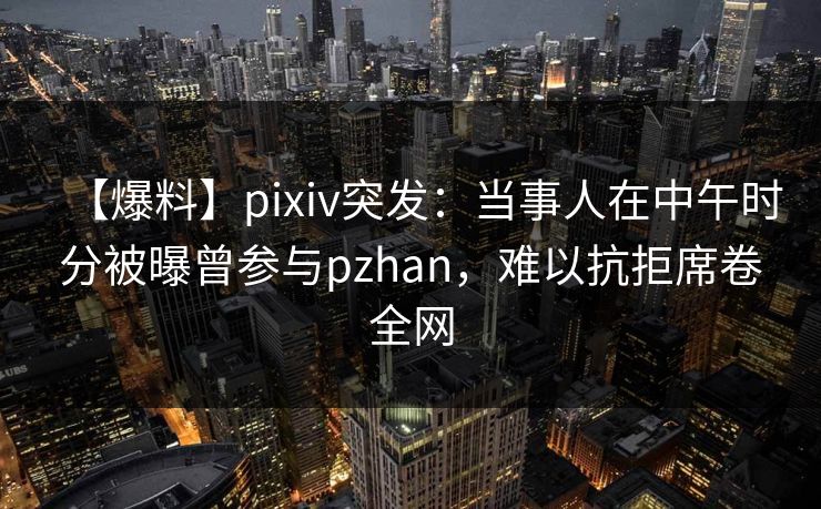 【爆料】pixiv突发：当事人在中午时分被曝曾参与pzhan，难以抗拒席卷全网