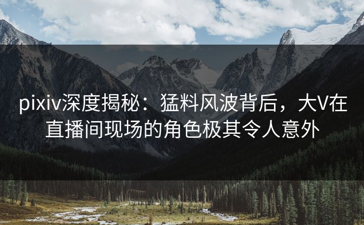 pixiv深度揭秘：猛料风波背后，大V在直播间现场的角色极其令人意外