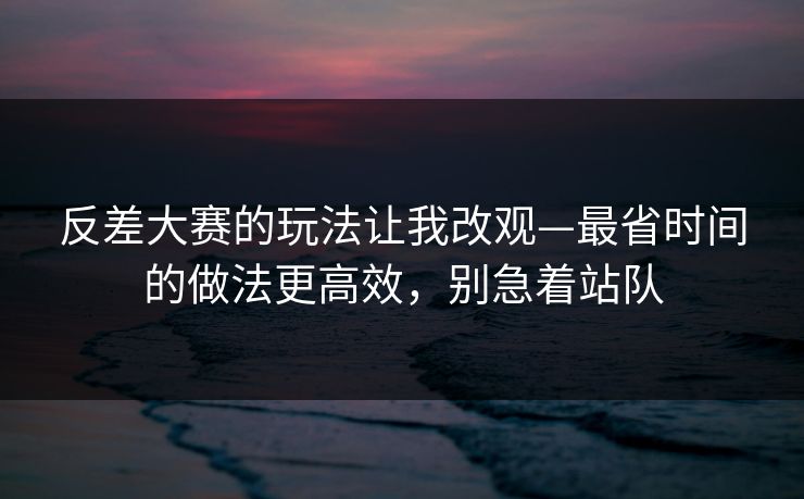 反差大赛的玩法让我改观—最省时间的做法更高效，别急着站队
