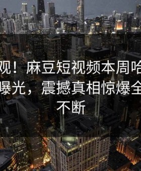 点击围观！麻豆短视频本周哈喽麻豆商家版曝光，震撼真相惊爆全网热议不断