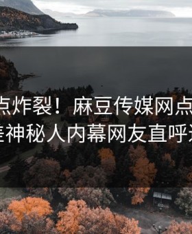 刚刚热点炸裂！麻豆传媒网点击揭秘，反差神秘人内幕网友直呼过瘾