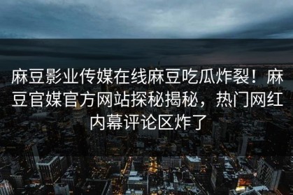 麻豆影业传媒在线麻豆吃瓜炸裂！麻豆官媒官方网站探秘揭秘，热门网红内幕评论区炸了