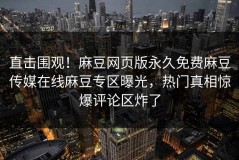 直击围观！麻豆网页版永久免费麻豆传媒在线麻豆专区曝光，热门真相惊爆评论区炸了