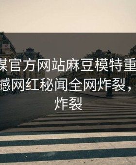 麻豆官媒官方网站麻豆模特重磅来袭！本周震撼网红秘闻全网炸裂，细节太炸裂