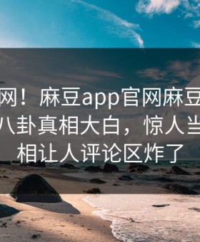 震惊全网！麻豆app官网麻豆影业传媒在线八卦真相大白，惊人当事人真相让人评论区炸了