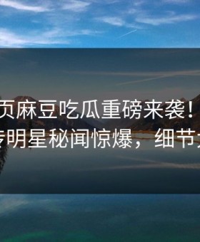 麻豆网页麻豆吃瓜重磅来袭！本周全网疯传明星秘闻惊爆，细节太炸裂