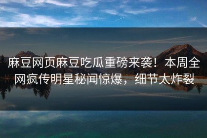 麻豆网页麻豆吃瓜重磅来袭！本周全网疯传明星秘闻惊爆，细节太炸裂