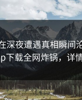 神秘人在深夜遭遇真相瞬间沦陷，杏吧app下载全网炸锅，详情发现