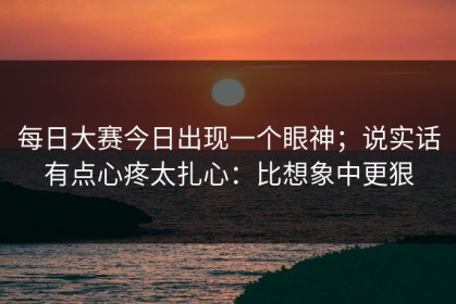 每日大赛今日出现一个眼神；说实话有点心疼太扎心：比想象中更狠
