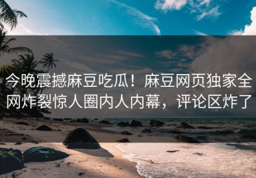 今晚震撼麻豆吃瓜！麻豆网页独家全网炸裂惊人圈内人内幕，评论区炸了