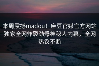 本周震撼madou！麻豆官媒官方网站独家全网炸裂劲爆神秘人内幕，全网热议不断