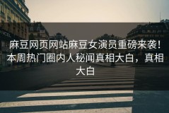 麻豆网页网站麻豆女演员重磅来袭！本周热门圈内人秘闻真相大白，真相大白