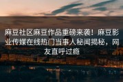 麻豆社区麻豆作品重磅来袭！麻豆影业传媒在线热门当事人秘闻揭秘，网友直呼过瘾