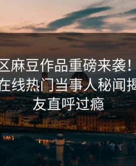 麻豆社区麻豆作品重磅来袭！麻豆影业传媒在线热门当事人秘闻揭秘，网友直呼过瘾