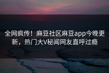 全网疯传！麻豆社区麻豆app今晚更新，热门大V秘闻网友直呼过瘾