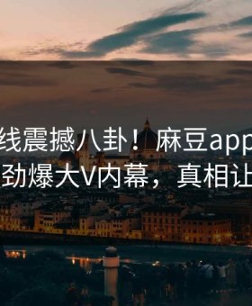 麻豆在线震撼八卦！麻豆app官网独家曝光劲爆大V内幕，真相让人瞠目