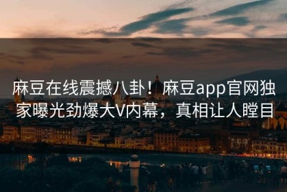 麻豆在线震撼八卦！麻豆app官网独家曝光劲爆大V内幕，真相让人瞠目