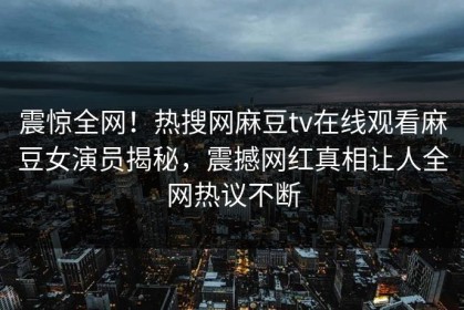 震惊全网！热搜网麻豆tv在线观看麻豆女演员揭秘，震撼网红真相让人全网热议不断