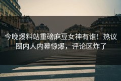 今晚爆料站重磅麻豆女神有谁！热议圈内人内幕惊爆，评论区炸了