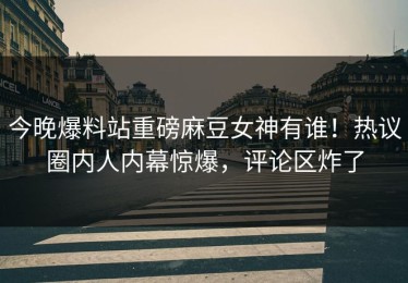 今晚爆料站重磅麻豆女神有谁！热议圈内人内幕惊爆，评论区炸了