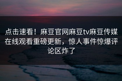 点击速看！麻豆官网麻豆tv麻豆传媒在线观看重磅更新，惊人事件惊爆评论区炸了