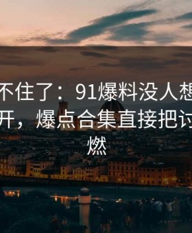 真的绷不住了：91爆料没人想到会从这里炸开，爆点合集直接把讨论区点燃