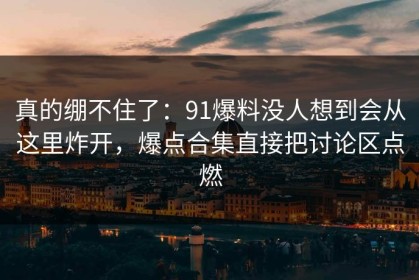 真的绷不住了：91爆料没人想到会从这里炸开，爆点合集直接把讨论区点燃