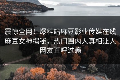 震惊全网！爆料站麻豆影业传媒在线麻豆女神揭秘，热门圈内人真相让人网友直呼过瘾