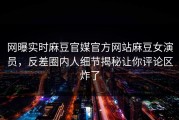 网曝实时麻豆官媒官方网站麻豆女演员，反差圈内人细节揭秘让你评论区炸了