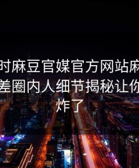 网曝实时麻豆官媒官方网站麻豆女演员，反差圈内人细节揭秘让你评论区炸了