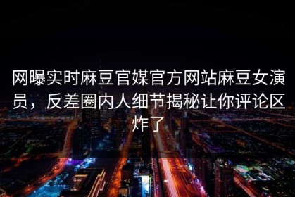 网曝实时麻豆官媒官方网站麻豆女演员，反差圈内人细节揭秘让你评论区炸了